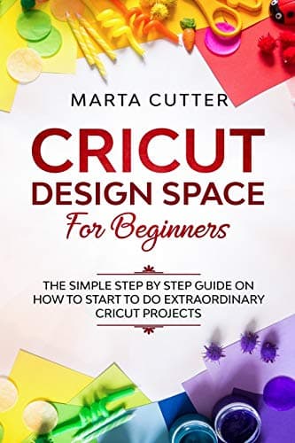 Cricut Design Space For Beginners: The Simple Step By Step Guide On How To Start To Do Extraordinary Cricut Projects