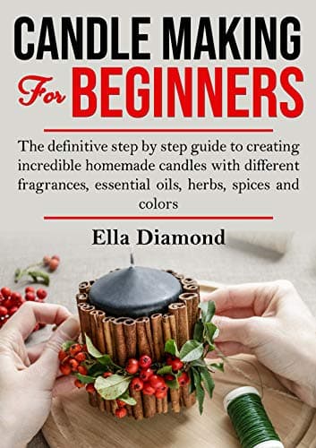 Candle Making For Beginners: The Definitive Step by Step Guide to Creating Incredible Homemade Candles With Different Fragrances, Essential Oils, Herbs, Spices and Colors