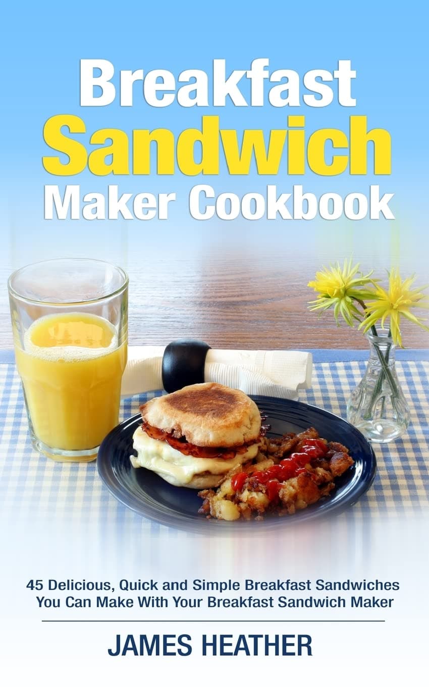 Breakfast Sandwich Maker Cookbook: 45 Delicious, Quick and Simple Breakfast Sandwiches You Can Make With Your Breakfast Sandwich Maker